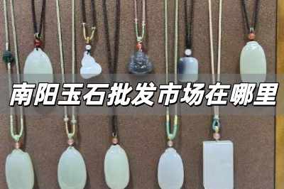 南陽玉石批發市場在哪里 河南南陽玉石批發市場在哪里